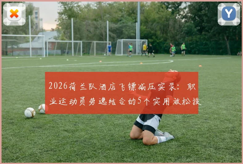 2026荷兰队酒店飞镖减压实录：职业运动员劳逸结合的5个实用放松技巧，足球训练间隙如何高效恢复