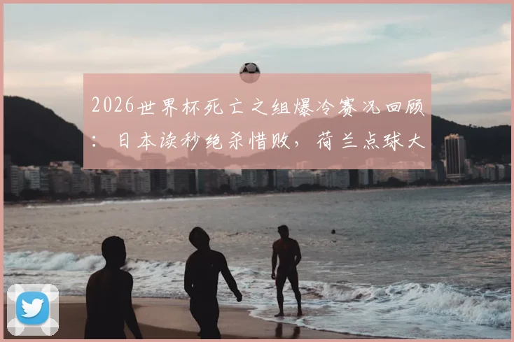 2026世界杯死亡之组爆冷赛况回顾：日本读秒绝杀惜败，荷兰点球大战出局，强队全数折戟