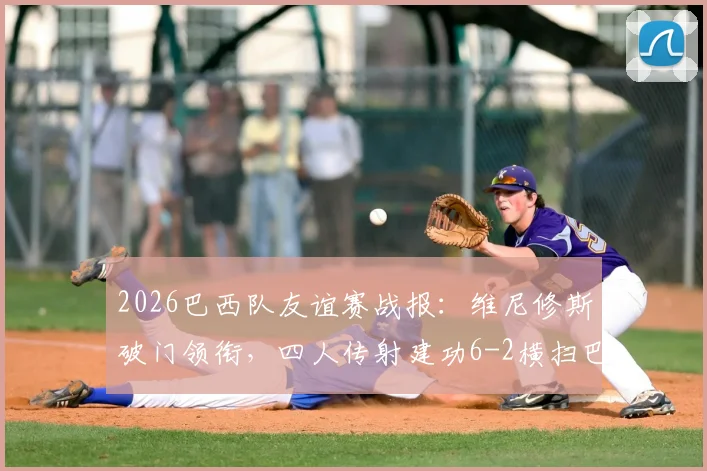 2026巴西队友谊赛战报：维尼修斯破门领衔，四人传射建功6-2横扫巴拿马，附全场进球集锦与技术统计深度解读