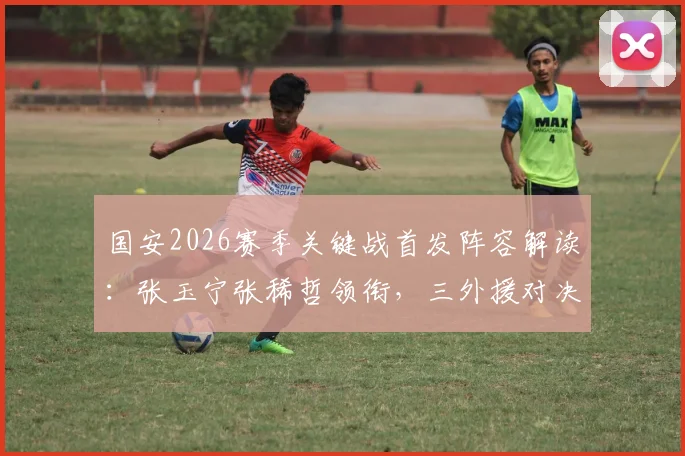 国安2026赛季关键战首发阵容解读：张玉宁张稀哲领衔，三外援对决英博双外援战术解析