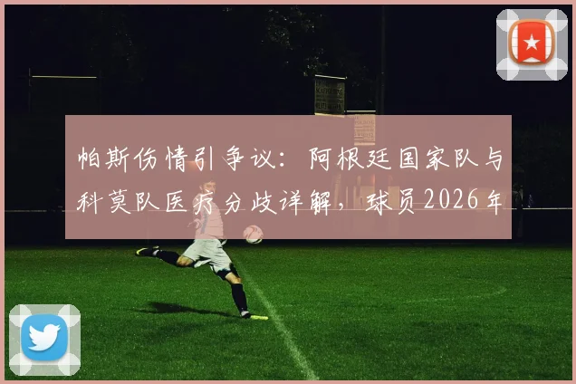 帕斯伤情引争议:阿根廷国家队与科莫队医疗分歧详解,球员2026年仍感不适为哪般