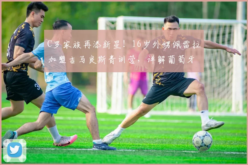 C罗家族再添新星！16岁外甥佩雷拉加盟吉马良斯青训营，详解葡萄牙足球青训选拔路径