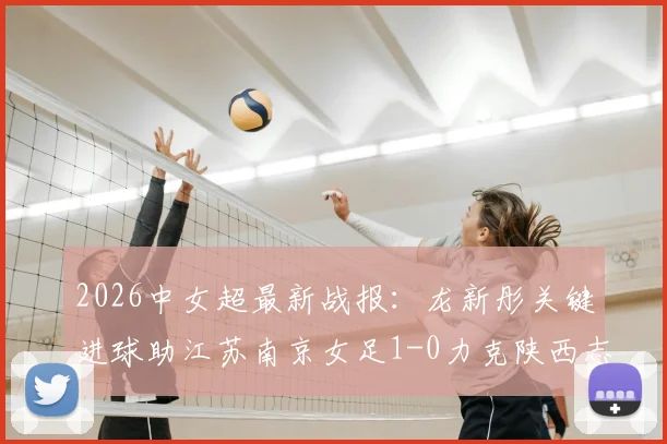 2026中女超最新战报：龙新彤关键进球助江苏南京女足1-0力克陕西志丹，附全场数据分析与积分榜解读