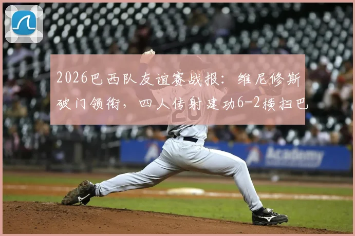 2026巴西队友谊赛战报:维尼修斯破门领衔,四人传射建功6-2横扫巴拿马,附全场进球集锦与技术统计深度解读