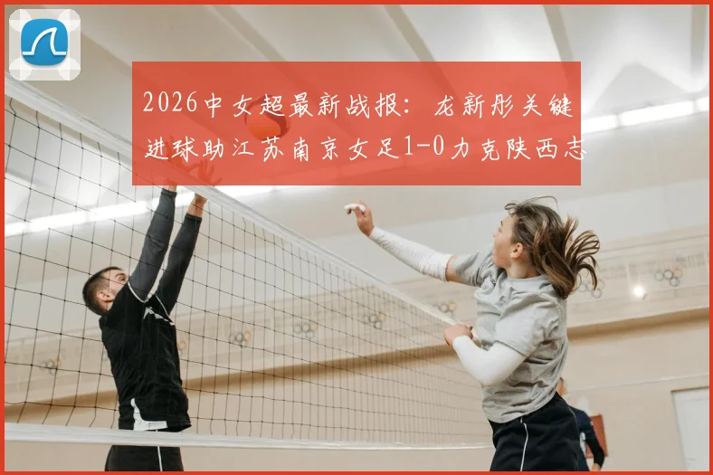 2026中女超最新战报：龙新彤关键进球助江苏南京女足1-0力克陕西志丹，附全场数据分析与积分榜解读