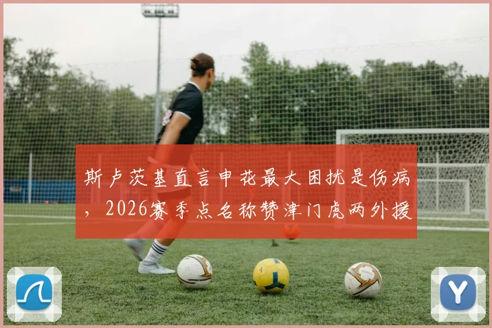 斯卢茨基直言申花最大困扰是伤病,2026赛季点名称赞津门虎两外援球员优秀