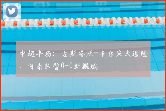 中超半场:古斯塔沃+卡尔采夫造险,河南队暂0-0新鹏城