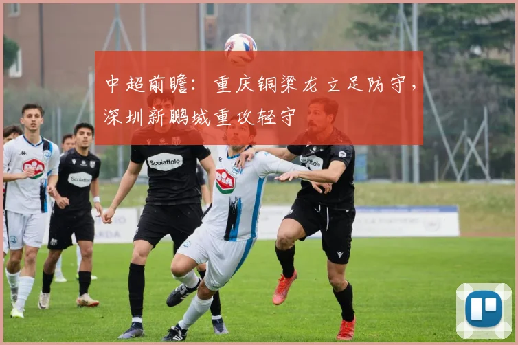 中超前瞻:重庆铜梁龙立足防守,深圳新鹏城重攻轻守