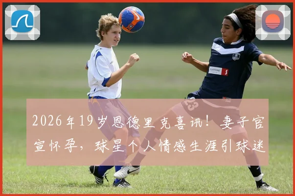 2026年19岁恩德里克喜讯！妻子官宣怀孕，球星个人情感生涯引球迷热议