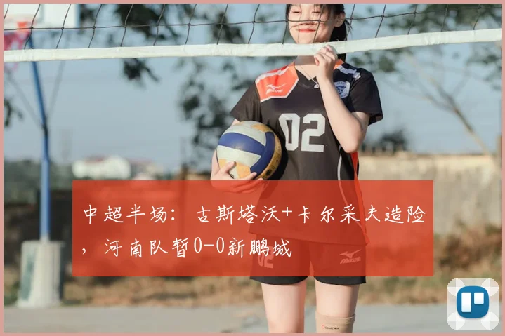 中超半场：古斯塔沃+卡尔采夫造险，河南队暂0-0新鹏城