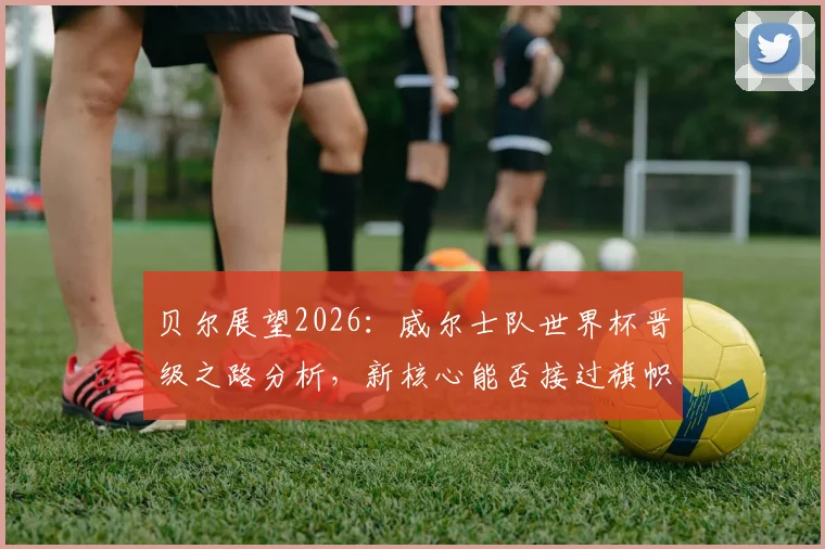 贝尔展望2026:威尔士队世界杯晋级之路分析,新核心能否接过旗帜延续辉煌?