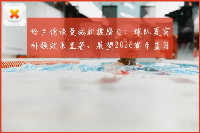 哈兰德谈曼城新援磨合：球队夏窗补强效果显著，展望2026赛季蓝月亮竞争力升级