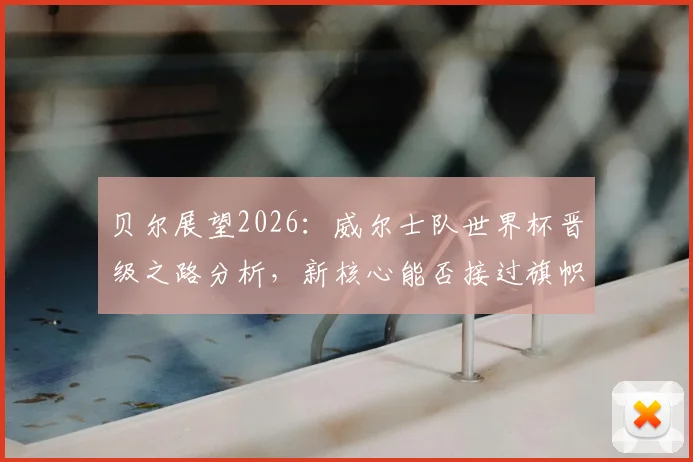 贝尔展望2026：威尔士队世界杯晋级之路分析，新核心能否接过旗帜延续辉煌？