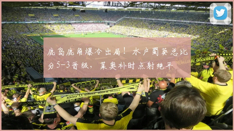 鹿岛鹿角爆冷出局!水户蜀葵总比分5-3晋级,莱奥补时点射绝平