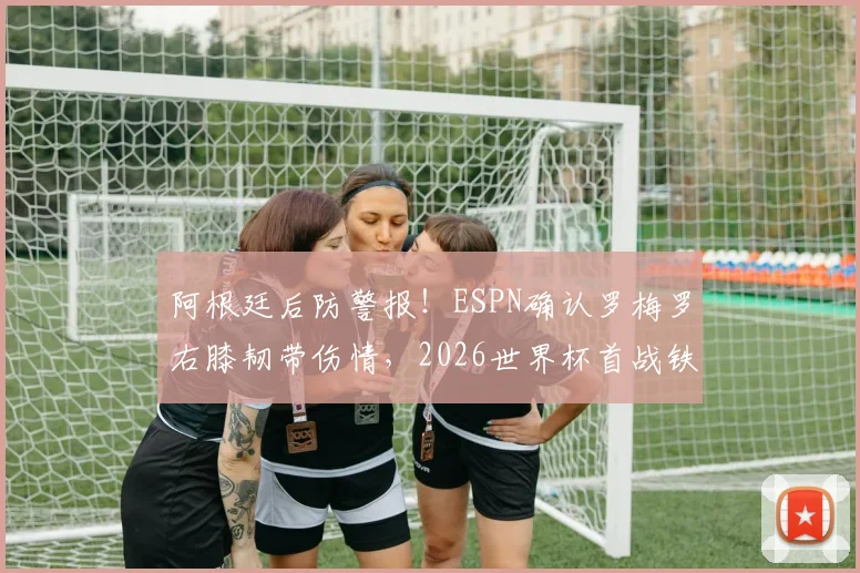 阿根廷后防警报!ESPN确认罗梅罗右膝韧带伤情,2026世界杯首战铁定缺席,斯卡洛尼如何重组防线?