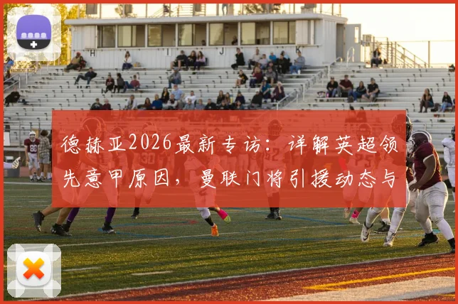 德赫亚2026最新专访：详解英超领先意甲原因，曼联门将引援动态与未来去向分析