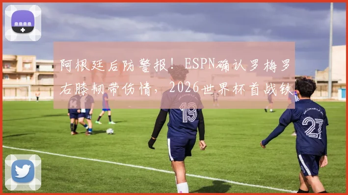 阿根廷后防警报！ESPN确认罗梅罗右膝韧带伤情，2026世界杯首战铁定缺席，斯卡洛尼如何重组防线？