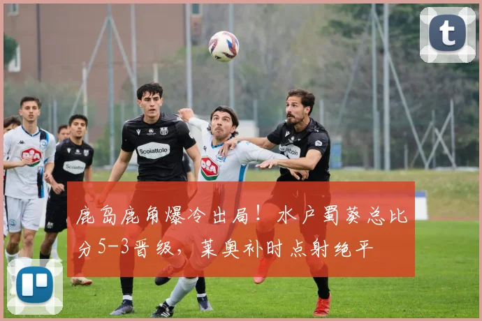 鹿岛鹿角爆冷出局！水户蜀葵总比分5-3晋级，莱奥补时点射绝平