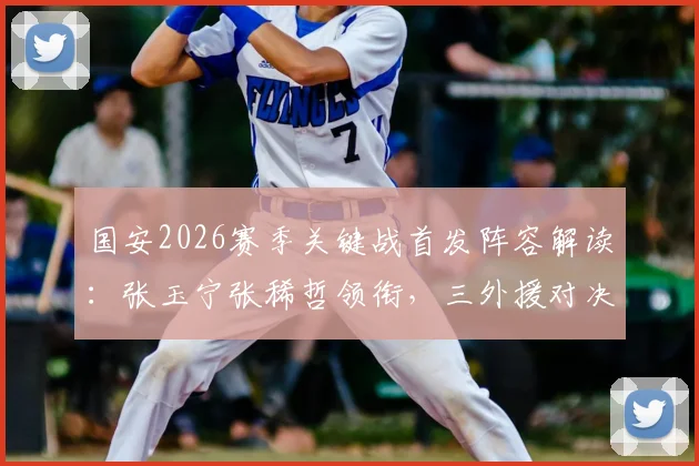 国安2026赛季关键战首发阵容解读:张玉宁张稀哲领衔,三外援对决英博双外援战术解析