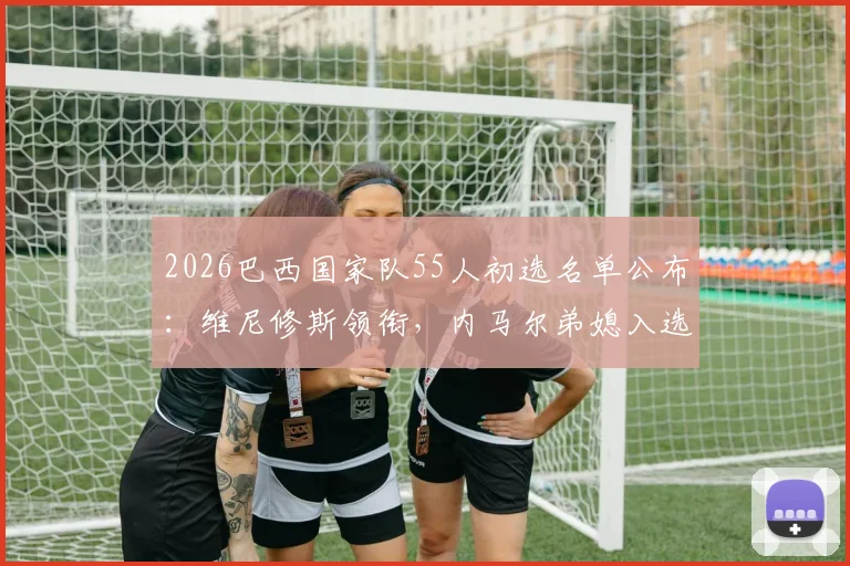 2026巴西国家队55人初选名单公布：维尼修斯领衔，内马尔弟媳入选，完整阵容解析与战术预测