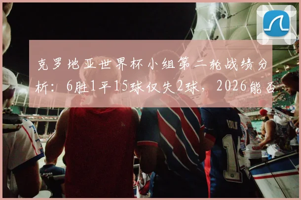 克罗地亚世界杯小组第二轮战绩分析:6胜1平15球仅失2球,2026能否延续不败传奇?